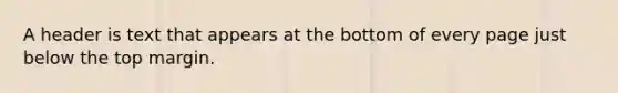 A header is text that appears at the bottom of every page just below the top margin.