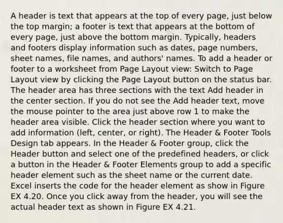 A header is text that appears at the top of every page, just below the top margin; a footer is text that appears at the bottom of every page, just above the bottom margin. Typically, headers and footers display information such as dates, page numbers, sheet names, file names, and authors' names. To add a header or footer to a worksheet from Page Layout view: Switch to Page Layout view by clicking the Page Layout button on the status bar. The header area has three sections with the text Add header in the center section. If you do not see the Add header text, move the mouse pointer to the area just above row 1 to make the header area visible. Click the header section where you want to add information (left, center, or right). The Header & Footer Tools Design tab appears. In the Header & Footer group, click the Header button and select one of the predefined headers, or click a button in the Header & Footer Elements group to add a specific header element such as the sheet name or the current date. Excel inserts the code for the header element as show in Figure EX 4.20. Once you click away from the header, you will see the actual header text as shown in Figure EX 4.21.