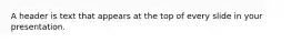 A header is text that appears at the top of every slide in your presentation.