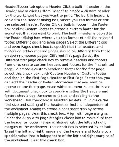 Header/Footer tab options Header Click a built-in header in the Header box or click Custom Header to create a custom header for the worksheet that you want to print. The built-in header is copied to the Header dialog box, where you can format or edit the selected header. Footer Click a built-in footer in the Footer box or click Custom Footer to create a custom footer for the worksheet that you want to print. The built-in footer is copied to the Footer dialog box, where you can format or edit the selected footer. Different odd and even pages Select the Different odd and even Pages check box to specify that the headers and footers on odd-numbered pages should be different from those on even-numbered pages. Different first page Select the Different first page check box to remove headers and footers from or to create custom headers and footers for the first printed page. To create a custom header or footer for the first page, select this check box, click Custom Header or Custom Footer, and then on the First Page Header or First Page Footer tab, you can add the header or footer information that you want to appear on the first page. Scale with document Select the Scale with document check box to specify whether the headers and footers should use the same font size and scaling as the worksheet. This check box is selected by default. To make the font size and scaling of the headers or footers independent of the worksheet scaling to create a consistent display across multiple pages, clear this check box. Align with page margins Select the Align with page margins check box to make sure that the header or footer margin is aligned with the left and right margins of the worksheet. This check box is selected by default. To set the left and right margins of the headers and footers to a specific value that is independent of the left and right margins of the worksheet, clear this check box.