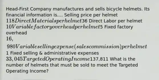 Head-First Company manufactures and sells bicycle helmets. Its financial information is.... Selling price per helmet 118 Direct Materials per helmet36 Direct Labor per helmet 10 Variable factory overhead per helmet5 Fixed factory overhead 16,980 Variable selling expense (sales commission) per helmet1 Fixed selling & administrative expenses 33,045 Targeted Operating Income137,811 What is the number of helmets that must be sold to meet the Targeted Operating Income?