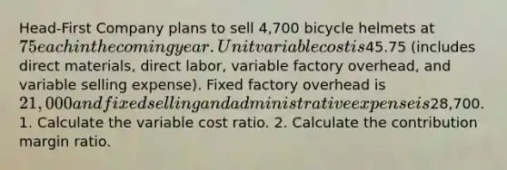 Head-First Company plans to sell 4,700 bicycle helmets at 75 each in the coming year. Unit variable cost is45.75 (includes direct materials, direct labor, variable factory overhead, and variable selling expense). Fixed factory overhead is 21,000 and fixed selling and administrative expense is28,700. 1. Calculate the variable cost ratio. 2. Calculate the contribution margin ratio.