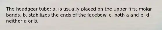 The headgear tube: a. is usually placed on the upper first molar bands. b. stabilizes the ends of the facebow. c. both a and b. d. neither a or b.