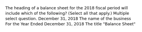 The heading of a balance sheet for the 2018 fiscal period will include which of the following? (Select all that apply.) Multiple select question. December 31, 2018 The name of the business For the Year Ended December 31, 2018 The title "Balance Sheet"