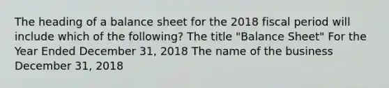 The heading of a balance sheet for the 2018 fiscal period will include which of the following? The title "Balance Sheet" For the Year Ended December 31, 2018 The name of the business December 31, 2018