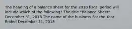 The heading of a balance sheet for the 2018 fiscal period will include which of the following? The title "Balance Sheet" December 31, 2018 The name of the business For the Year Ended December 31, 2018