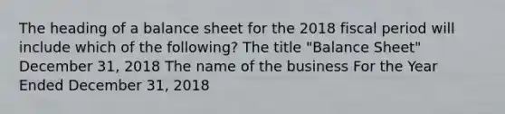 The heading of a balance sheet for the 2018 fiscal period will include which of the following? The title "Balance Sheet" December 31, 2018 The name of the business For the Year Ended December 31, 2018