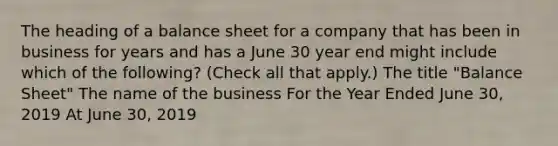 The heading of a balance sheet for a company that has been in business for years and has a June 30 year end might include which of the following? (Check all that apply.) The title "Balance Sheet" The name of the business For the Year Ended June 30, 2019 At June 30, 2019