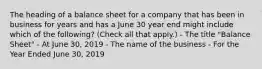 The heading of a balance sheet for a company that has been in business for years and has a June 30 year end might include which of the following? (Check all that apply.) - The title "Balance Sheet" - At June 30, 2019 - The name of the business - For the Year Ended June 30, 2019