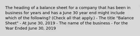 The heading of a balance sheet for a company that has been in business for years and has a June 30 year end might include which of the following? (Check all that apply.) - The title "Balance Sheet" - At June 30, 2019 - The name of the business - For the Year Ended June 30, 2019