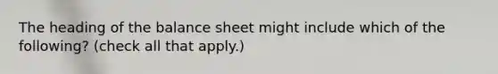 The heading of the balance sheet might include which of the following? (check all that apply.)