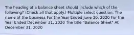 The heading of a balance sheet should include which of the following? (Check all that apply.) Multiple select question. The name of the business For the Year Ended June 30, 2020 For the Year Ended December 31, 2020 The title "Balance Sheet" At December 31, 2020