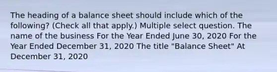 The heading of a balance sheet should include which of the following? (Check all that apply.) Multiple select question. The name of the business For the Year Ended June 30, 2020 For the Year Ended December 31, 2020 The title "Balance Sheet" At December 31, 2020