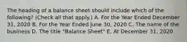 The heading of a balance sheet should include which of the following? (Check all that apply.) A. For the Year Ended December 31, 2020 B. For the Year Ended June 30, 2020 C. The name of the business D. The title "Balance Sheet" E. At December 31, 2020