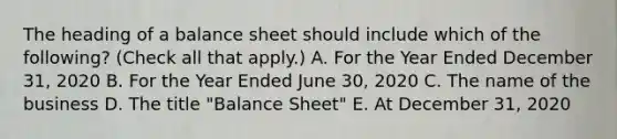 The heading of a balance sheet should include which of the following? (Check all that apply.) A. For the Year Ended December 31, 2020 B. For the Year Ended June 30, 2020 C. The name of the business D. The title "Balance Sheet" E. At December 31, 2020