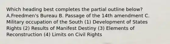 Which heading best completes the partial outline below? A.Freedmen's Bureau B. Passage of the 14th amendment C. Military occupation of the South (1) Development of States Rights (2) Results of Manifest Destiny (3) Elements of Reconstruction (4) Limits on Civil Rights