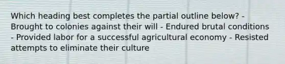 Which heading best completes the partial outline below? - Brought to colonies against their will - Endured brutal conditions - Provided labor for a successful agricultural economy - Resisted attempts to eliminate their culture