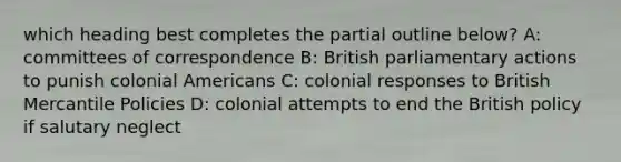 which heading best completes the partial outline below? A: committees of correspondence B: British parliamentary actions to punish colonial Americans C: colonial responses to British Mercantile Policies D: colonial attempts to end the British policy if salutary neglect