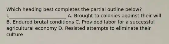 Which heading best completes the partial outline below? I.________________________ A. Brought to colonies against their will B. Endured brutal conditions C. Provided labor for a successful agricultural economy D. Resisted attempts to eliminate their culture