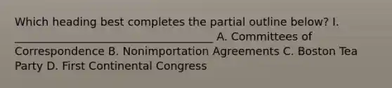 Which heading best completes the partial outline below? I. ____________________________________ A. Committees of Correspondence B. Nonimportation Agreements C. Boston Tea Party D. First Continental Congress