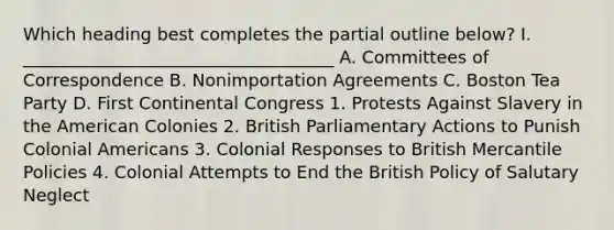 Which heading best completes the partial outline below? I. ____________________________________ A. Committees of Correspondence B. Nonimportation Agreements C. Boston Tea Party D. First Continental Congress 1. Protests Against Slavery in the American Colonies 2. British Parliamentary Actions to Punish Colonial Americans 3. Colonial Responses to British Mercantile Policies 4. Colonial Attempts to End the British Policy of Salutary Neglect