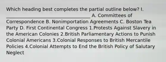 Which heading best completes the partial outline below? I. ____________________________________ A. Committees of Correspondence B. Nonimportation Agreements C. Boston Tea Party D. First Continental Congress 1.Protests Against Slavery in the American Colonies 2.British Parliamentary Actions to Punish Colonial Americans 3.Colonial Responses to British Mercantile Policies 4.Colonial Attempts to End the British Policy of Salutary Neglect