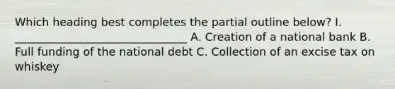 Which heading best completes the partial outline below? I. _______________________________ A. Creation of a national bank B. Full funding of the national debt C. Collection of an excise tax on whiskey