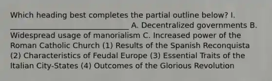 Which heading best completes the partial outline below? I. _______________________________ A. Decentralized governments B. Widespread usage of manorialism C. Increased power of the Roman Catholic Church (1) Results of the Spanish Reconquista (2) Characteristics of Feudal Europe (3) Essential Traits of the Italian City-States (4) Outcomes of the Glorious Revolution