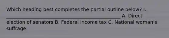 Which heading best completes the partial outline below? I. ________________________________________________ A. Direct election of senators B. Federal income tax C. National woman's suffrage