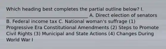 Which heading best completes the partial outline below? I. ___________________________________ A. Direct election of senators B. Federal income tax C. National woman's suffrage (1) Progressive Era Constitutional Amendments (2) Steps to Promote Civil Rights (3) Municipal and State Actions (4) Changes During World War I
