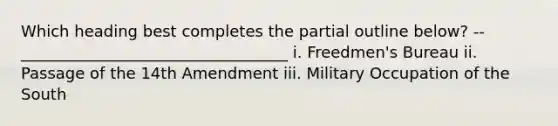 Which heading best completes the partial outline below? -- __________________________________ i. Freedmen's Bureau ii. Passage of the 14th Amendment iii. Military Occupation of the South