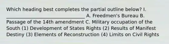 Which heading best completes the partial outline below? I. _________________________________ A. Freedmen's Bureau B. Passage of the 14th amendment C. Military occupation of the South (1) Development of States Rights (2) Results of Manifest Destiny (3) Elements of Reconstruction (4) Limits on Civil Rights