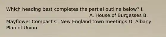 Which heading best completes the partial outline below? I. ___________________________________ A. House of Burgesses B. Mayflower Compact C. New England town meetings D. Albany Plan of Union