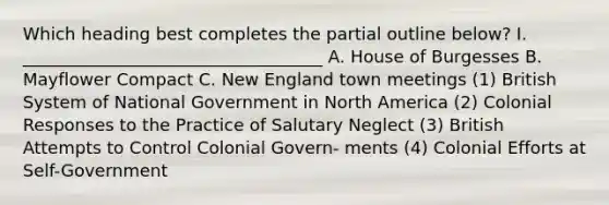 Which heading best completes the partial outline below? I. ___________________________________ A. House of Burgesses B. Mayflower Compact C. New England town meetings (1) British System of National Government in North America (2) Colonial Responses to the Practice of Salutary Neglect (3) British Attempts to Control Colonial Govern- ments (4) Colonial Efforts at Self-Government