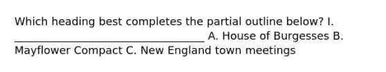 Which heading best completes the partial outline below? I. ___________________________________ A. House of Burgesses B. Mayflower Compact C. New England town meetings