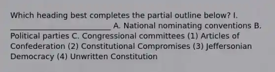 Which heading best completes the partial outline below? I. __________________________ A. National nominating conventions B. Political parties C. Congressional committees (1) Articles of Confederation (2) Constitutional Compromises (3) Jeffersonian Democracy (4) Unwritten Constitution