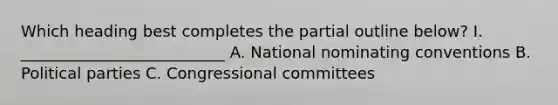 Which heading best completes the partial outline below? I. __________________________ A. National nominating conventions B. Political parties C. Congressional committees