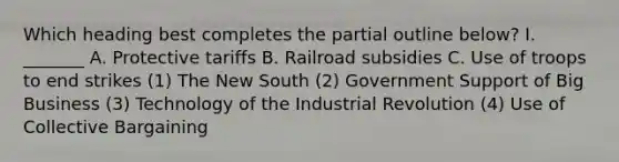 Which heading best completes the partial outline below? I. _______ A. Protective tariffs B. Railroad subsidies C. Use of troops to end strikes (1) The New South (2) Government Support of Big Business (3) Technology of the Industrial Revolution (4) Use of Collective Bargaining