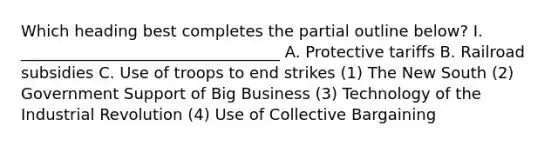 Which heading best completes the partial outline below? I. _________________________________ A. Protective tariffs B. Railroad subsidies C. Use of troops to end strikes (1) The New South (2) Government Support of Big Business (3) Technology of the Industrial Revolution (4) Use of <a href='https://www.questionai.com/knowledge/knCicHzK3n-collective-bargaining' class='anchor-knowledge'>collective bargaining</a>