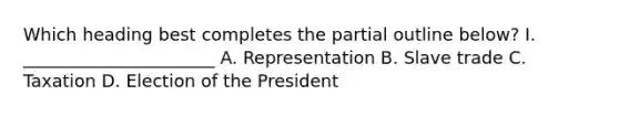 Which heading best completes the partial outline below? I. ______________________ A. Representation B. Slave trade C. Taxation D. Election of the President