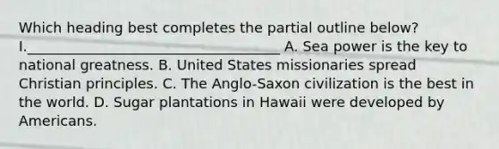 Which heading best completes the partial outline below? I.____________________________________ A. Sea power is the key to national greatness. B. United States missionaries spread Christian principles. C. The Anglo-Saxon civilization is the best in the world. D. Sugar plantations in Hawaii were developed by Americans.