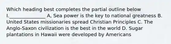 Which heading best completes the partial outline below I._______________ A, Sea power is the key to national greatness B. United States missionaries spread Christian Principles C. The Anglo-Saxon civilization is the best in the world D. Sugar plantations in Hawaii were developed by Americans