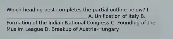 Which heading best completes the partial outline below? I. _________________________________ A. Unification of Italy B. Formation of the Indian National Congress C. Founding of the Muslim League D. Breakup of Austria-Hungary