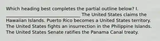 Which heading best completes the partial outline below? I. _________________________________ The United States claims the Hawaiian Islands. Puerto Rico becomes a United States territory. The United States fights an insurrection in the Philippine Islands. The United States Senate ratifies the Panama Canal treaty.