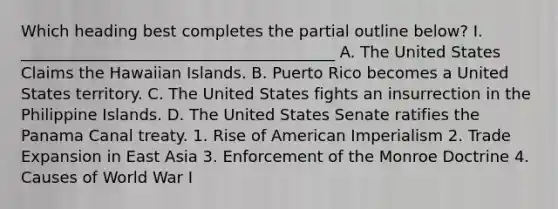 Which heading best completes the partial outline below? I. ________________________________________ A. The United States Claims the Hawaiian Islands. B. Puerto Rico becomes a United States territory. C. The United States fights an insurrection in the Philippine Islands. D. The United States Senate ratifies the Panama Canal treaty. 1. Rise of American Imperialism 2. Trade Expansion in East Asia 3. Enforcement of the Monroe Doctrine 4. Causes of World War I