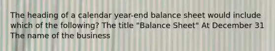 The heading of a calendar year-end balance sheet would include which of the following? The title "Balance Sheet" At December 31 The name of the business