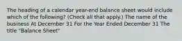 The heading of a calendar year-end balance sheet would include which of the following? (Check all that apply.) The name of the business At December 31 For the Year Ended December 31 The title "Balance Sheet"