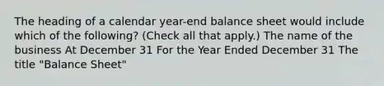 The heading of a calendar year-end balance sheet would include which of the following? (Check all that apply.) The name of the business At December 31 For the Year Ended December 31 The title "Balance Sheet"