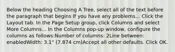 Below the heading Choosing A Tree, select all of the text before the paragraph that begins If you have any problems... Click the Layout tab. In the Page Setup group, click Columns and select More Columns... In the Columns pop-up window, configure the columns as follows:Number of columns: 2Line between: enabledWidth: 3.1" (7.874 cm)Accept all other defaults. Click OK.