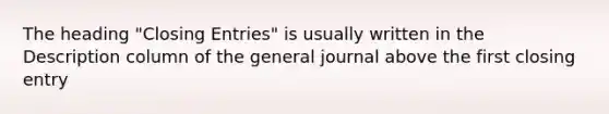 The heading "Closing Entries" is usually written in the Description column of the general journal above the first closing entry